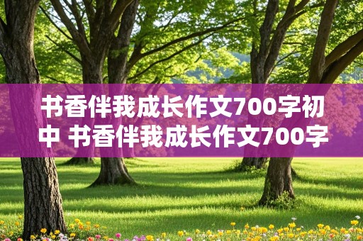 书香伴我成长作文700字初中 书香伴我成长作文700字初中描写清晨,午后,傍晚