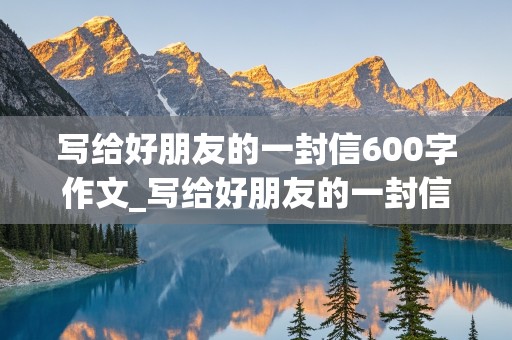 写给好朋友的一封信600字作文_写给好朋友的一封信600字作文九年级