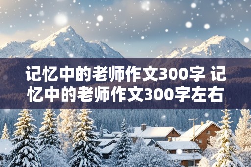 记忆中的老师作文300字 记忆中的老师作文300字左右