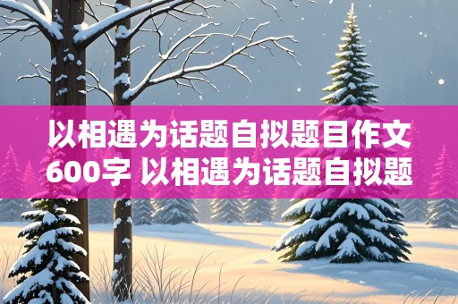 以相遇为话题自拟题目作文600字 以相遇为话题自拟题目作文600字记叙文