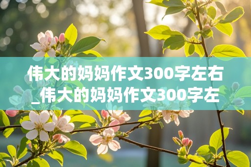 伟大的妈妈作文300字左右_伟大的妈妈作文300字左右怎么写