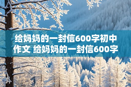 给妈妈的一封信600字初中作文 给妈妈的一封信600字初中作文回复信怎么写