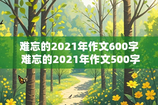 难忘的2021年作文600字 难忘的2021年作文500字