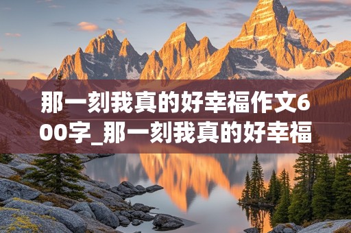 那一刻我真的好幸福作文600字_那一刻我真的好幸福作文600字初中