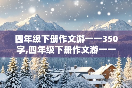 四年级下册作文游一一350字,四年级下册作文游一一350字左右