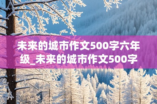 未来的城市作文500字六年级_未来的城市作文500字六年级上册