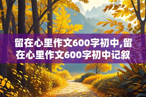 留在心里作文600字初中,留在心里作文600字初中记叙文