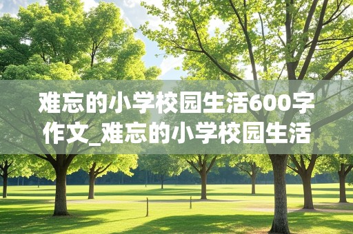 难忘的小学校园生活600字作文_难忘的小学校园生活600字作文写母核