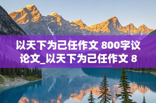 以天下为己任作文 800字议论文_以天下为己任作文 800字议论文结尾高中生