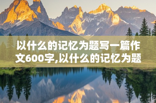 以什么的记忆为题写一篇作文600字,以什么的记忆为题写一篇作文600字左右