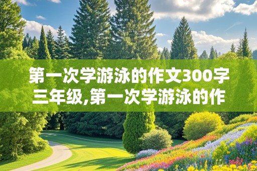 第一次学游泳的作文300字三年级,第一次学游泳的作文300字三年级上册