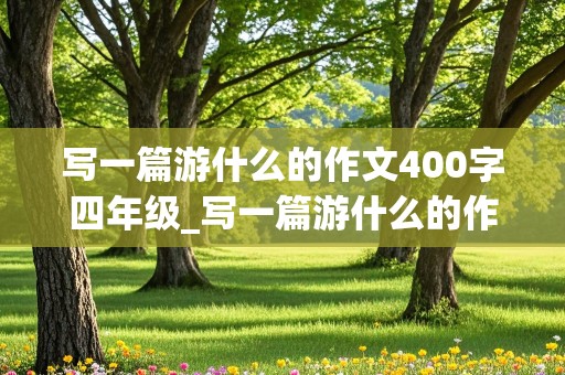 写一篇游什么的作文400字四年级_写一篇游什么的作文300字四年级