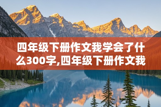 四年级下册作文我学会了什么300字,四年级下册作文我学会了什么300字免费