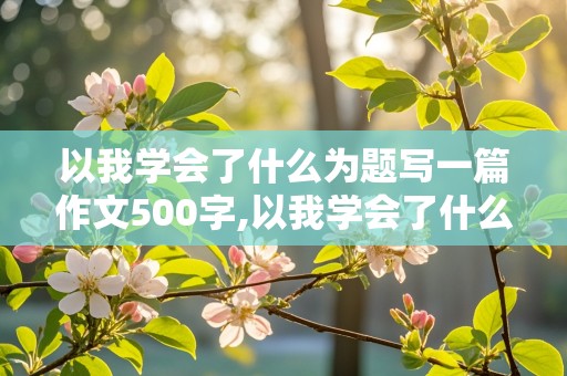 以我学会了什么为题写一篇作文500字,以我学会了什么为题写一篇作文500字左右