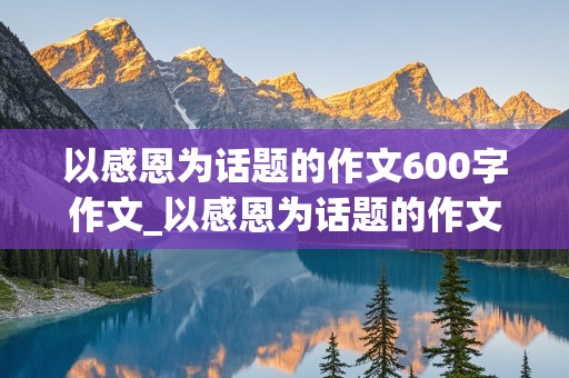 以感恩为话题的作文600字作文_以感恩为话题的作文600字作文初中