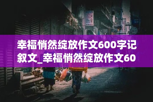 幸福悄然绽放作文600字记叙文_幸福悄然绽放作文600字记叙文记叙文