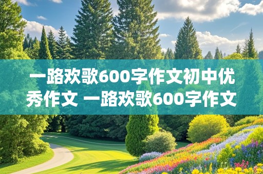 一路欢歌600字作文初中优秀作文 一路欢歌600字作文初中优秀作文(精选3篇)