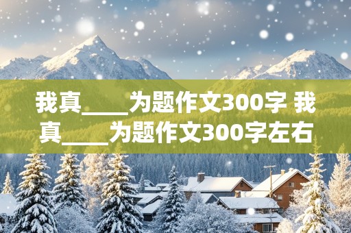 我真____为题作文300字 我真____为题作文300字左右