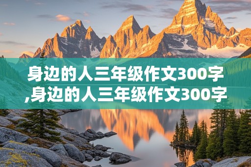 身边的人三年级作文300字,身边的人三年级作文300字家里的弟弟