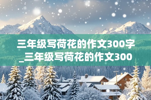 三年级写荷花的作文300字_三年级写荷花的作文300字优秀