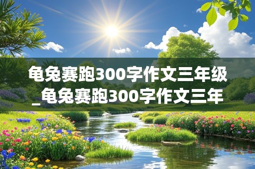 龟兔赛跑300字作文三年级_龟兔赛跑300字作文三年级上册