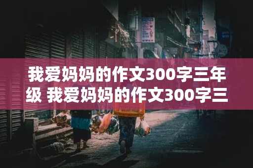 我爱妈妈的作文300字三年级 我爱妈妈的作文300字三年级上册