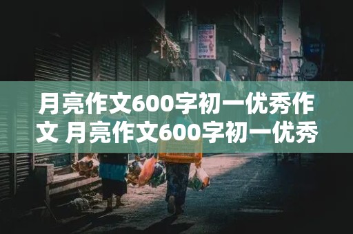 月亮作文600字初一优秀作文 月亮作文600字初一优秀作文托物言志