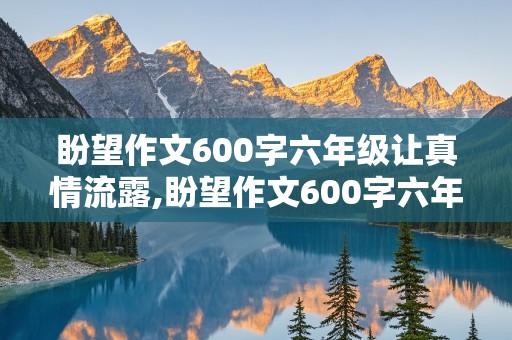 盼望作文600字六年级让真情流露,盼望作文600字六年级让真情流露环境描写