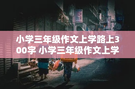 小学三年级作文上学路上300字 小学三年级作文上学路上300字只有一小节,跟校车