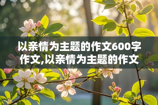 以亲情为主题的作文600字作文,以亲情为主题的作文600字作文题目自拟