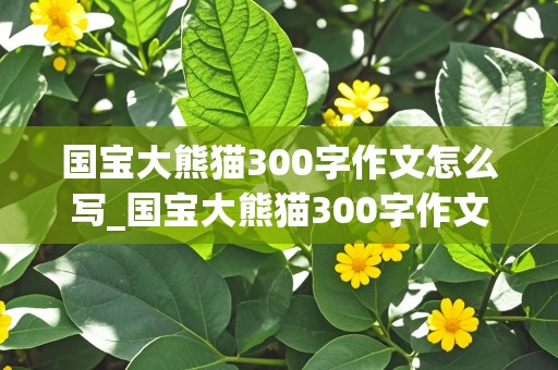 国宝大熊猫300字作文怎么写_国宝大熊猫300字作文怎么写的