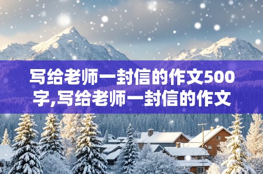 写给老师一封信的作文500字,写给老师一封信的作文500字怎么写