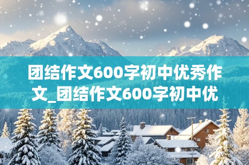 团结作文600字初中优秀作文_团结作文600字初中优秀作文议论文