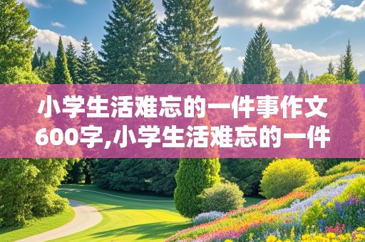 小学生活难忘的一件事作文600字,小学生活难忘的一件事作文600字六年级