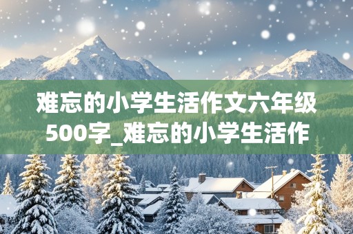 难忘的小学生活作文六年级500字_难忘的小学生活作文六年级500字(优秀)