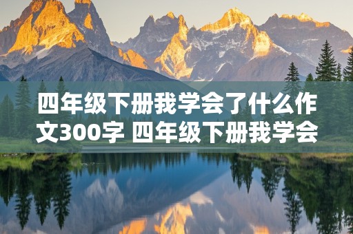 四年级下册我学会了什么作文300字 四年级下册我学会了什么作文300字左右