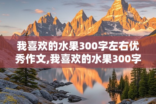 我喜欢的水果300字左右优秀作文,我喜欢的水果300字左右优秀作文苹果