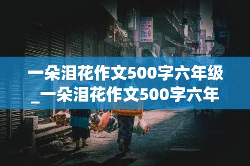 一朵泪花作文500字六年级_一朵泪花作文500字六年级优秀作文