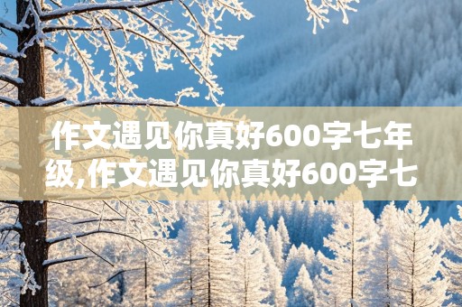 作文遇见你真好600字七年级,作文遇见你真好600字七年级带批注