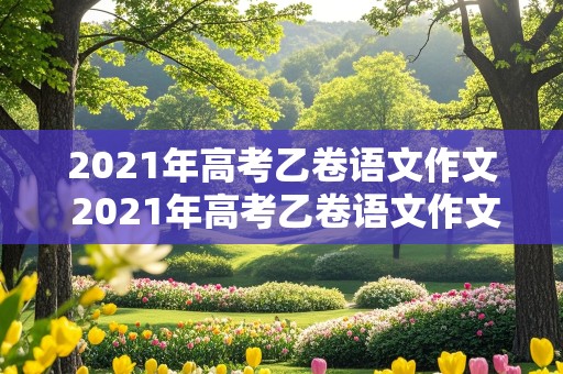 2021年高考乙卷语文作文 2021年高考乙卷语文作文题目