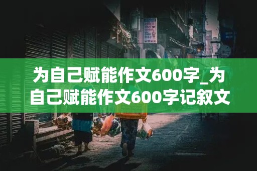 为自己赋能作文600字_为自己赋能作文600字记叙文