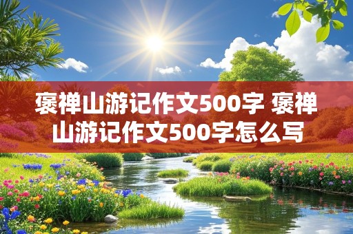 褒禅山游记作文500字 褒禅山游记作文500字怎么写