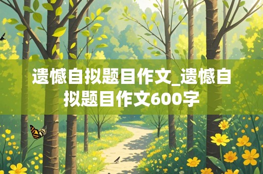 遗憾自拟题目作文_遗憾自拟题目作文600字