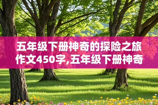 五年级下册神奇的探险之旅作文450字,五年级下册神奇的探险之旅作文450字左右