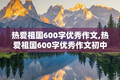 热爱祖国600字优秀作文,热爱祖国600字优秀作文初中