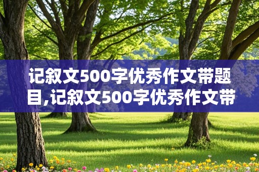 记叙文500字优秀作文带题目,记叙文500字优秀作文带题目初中