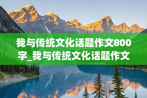 我与传统文化话题作文800字_我与传统文化话题作文800字记叙文