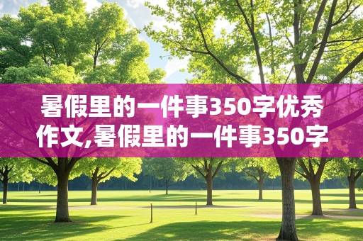 暑假里的一件事350字优秀作文,暑假里的一件事350字优秀作文三年级