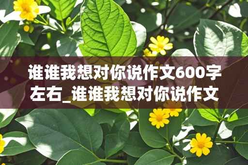 谁谁我想对你说作文600字左右_谁谁我想对你说作文600字左右书信