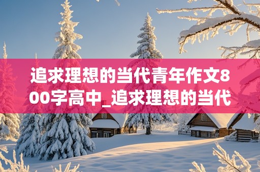 追求理想的当代青年作文800字高中_追求理想的当代青年作文800字高中议论文